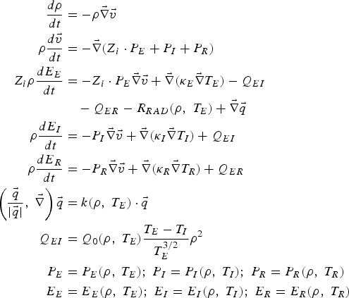 \eqalign{{d\rho \over dt} &= - \rho \vec \nabla \vec v \cr \rho {d\vec v \over dt} & =- \vec \nabla \lpar Z_i \cdot P_E + P_I + P_R\rpar \cr Z_i \rho {dE_E \over dt} &= - Z_i \cdot P_E \vec \nabla \vec v + \vec \nabla \lpar \kappa_E \vec \nabla T_E \rpar - Q_{EI}\cr & \quad - Q_{ER} - R_{RAD} \lpar \rho\comma \; T_E \rpar + \vec \nabla \vec q \cr \rho {dE_I \over dt} &= - P_I \vec \nabla \vec v + \vec \nabla \lpar \kappa_I \vec \nabla T_I \rpar + Q_{EI} \cr \rho {dE_R \over dt} &= - P_R \vec \nabla \vec v + \vec \nabla \lpar \kappa_R \vec \nabla T_R \rpar + Q_{ER} \cr \left({\vec q \over \vert \vec q \vert}\comma \; \vec \nabla \right)\vec q &= k\lpar \rho\comma \; T_E \rpar \cdot \vec q \cr Q_{EI} & = Q_0 \lpar \rho\comma \; T_E \rpar {T_E - T_I \over T_E^{3/2}} \rho^2 \cr P_E & = P_E \lpar \rho\comma \; T_E\rpar \semicolon \; P_I = P_I \lpar \rho\comma \; T_I\rpar \semicolon \; P_R = P_R \lpar \rho\comma \; T_R \rpar \cr E_E & = E_E \lpar \rho\comma \; T_E \rpar \semicolon \; E_I = E_I \lpar \rho\comma \; T_I\rpar \semicolon \; E_R = E_R \lpar \rho\comma \; T_R\rpar }