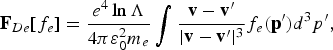 {\bf F}_{De} \lsqb f_e\rsqb = {e^4 \ln \Lambda \over 4 \pi \varepsilon_0^2 m_e} \vint {{\bf v} - {\bf v}^{\prime} \over \vert {\bf v} - {\bf v}^{\prime}\vert^3} f_e \lpar {\bf p}^{\prime}\rpar d^3 p^{\prime}\comma \;