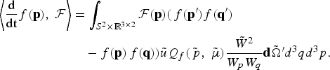 \eqalign{\left\langle {{\rm d} \over {\rm dt}}f\lpar {\bf p}\rpar \comma \; {\cal F}\right\rangle &= \vint_{S^2 \times {\open R}^{3 \times 2}}{\cal F}\lpar {\bf p}\rpar \lpar\, f\lpar {\bf p}^{\prime}\rpar f\lpar {\bf q}^{\prime}\rpar \cr &\quad - f\lpar {\bf p}\rpar\, f\lpar {\bf q}\rpar \rpar \tilde{u}Q_f \lpar \tilde{\,p}\comma \; \tilde{\mu}\rpar {\tilde{W}^2 \over W_p W_q}{\bf d}\tilde{\Omega}^{\prime} d^3 qd^3 p. \cr}