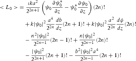\eqalign{\lt L_{0}\gt &= {\iota k a^2 \over 2^{2n+1}}\left(\psi_{0}{\partial\psi_{0}^{\ast} \over \partial z}-\psi_{0}^{\ast}{\partial\psi_{0} \over \partial z}\right)\lpar 2n \rpar ! \cr &\quad + k \vert \psi_{0}\vert^2{a^{4} \over 2^{2n}}{d b \over d z} \lpar 2n+1 \rpar !+ k \vert\psi_{0}\vert^2{a^2 \over 2^{2n}}{d \phi \over d z} \lpar 2n \rpar ! \cr &\quad- {n^2\vert\psi_{0}\vert^2 \over 2^{2n-1}} \lpar 2n-1 \rpar !+ {n \vert \psi_{0}\vert^2 \over 2^{2n-1}} \lpar 2n \rpar ! \cr &\quad- {\vert\psi_{0}\vert^2 \over 2^{2n+1}} \lpar 2n+1 \rpar ! - {b^2\vert\psi_{0}\vert ^2a^{4} \over 2^{2n-1}} \lpar 2n+1 \rpar !}