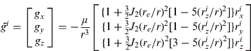 $$\bar g^i = \left[ {\matrix{ {g_x} \cr {g_y} \cr {g_z} \cr}} \right] = - \displaystyle{\mu \over {r^3}} \left[ {\matrix{ {\{ 1 + {\textstyle{3 \over 2}}J_2 (r_e /r)^2 [1 - 5(r_z^i /r)^2 ]\} r_x^i} \cr {\{ 1 + {\textstyle{3 \over 2}}J_2 (r_e /r)^2 [1 - 5(r_z^i /r)^2 ]\} r_y^i} \cr {\{ 1 + {\textstyle{3 \over 2}}J_2 (r_e /r)^2 [3 - 5(r_z^i /r)^2 ]\} r_z^i} \cr}} \right]$$