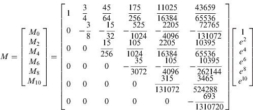 $$M = \left[ {\matrix{ {M_0} \cr {M_2} \cr {M_4} \cr {M_6} \cr {M_8} \cr {M_{10}} \cr}} \right] = \left[ {\matrix{ 1 & {\displaystyle{3 \over 4}} & {\displaystyle{{45} \over {64}}} & {\displaystyle{{{\rm 175}} \over {{\rm 256}}}} & {\displaystyle{{{\rm 11025}} \over {{\rm 16384}}}} & {\displaystyle{{{\rm 43659}} \over {65536}}} \cr 0 & { - \displaystyle{{\rm 3} \over 8}} & {{\rm -} \displaystyle{{{\rm 15}} \over {{\rm 32}}}} & {{\rm -} \displaystyle{{{\rm 525}} \over {{\rm 1024}}}} & {{\rm -} \displaystyle{{{\rm 2205}} \over {{\rm 4096}}}} & {{\rm -} \displaystyle{{{\rm 72765}} \over {{\rm 131072}}}} \cr 0 & 0 & {\displaystyle{{{\rm 15}} \over {256}}} & {\displaystyle{{{\rm 105}} \over {1024}}} & {\displaystyle{{{\rm 2205}} \over {{\rm 16384}}}} & {\displaystyle{{{\rm 10395}} \over {{\rm 65536}}}} \cr 0 & 0 & 0 & {{\rm -} \displaystyle{{{\rm 35}} \over {{\rm 3072}}}} & {{\rm -} \displaystyle{{{\rm 105}} \over {{\rm 4096}}}} & {{\rm -} \displaystyle{{{\rm 10395}} \over {{\rm 262144}}}} \cr 0 & 0 & 0 & 0 & {\displaystyle{{{\rm 315}} \over {{\rm 131072}}}} & {\displaystyle{{{\rm 3465}} \over {{\rm 524288}}}} \cr 0 & 0 & 0 & 0 & 0 & {{\rm -} \displaystyle{{{\rm 693}} \over {{\rm 1310720}}}} \cr}} \right]\left[ {\matrix{ 1 \cr {e^2} \cr {e^4} \cr {e^6} \cr {e^8} \cr {e^{10}} \cr}} \right]$$