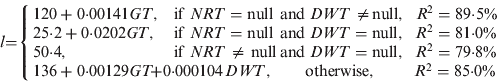 $$l{\rm =} \left\{ {\matrix{ {120 + 0{\cdot}00141GT{\rm,}} \hfill & {{\rm if}\;NRT = {\rm null}} \hfill & {{\hskip -8pt \rm and}} \hfill & {\hskip -7ptDWT \ne \hskip -2pt{\rm null,}\;\hskip 5ptR^2 = 89{\cdot}5\%} \hfill \cr {{\rm 25{\cdot}2 + 0{\cdot}0202}GT{\rm,}} \hfill & {{\rm if}\;NRT = {\rm null}} \hfill & {{\hskip -8pt \rm and}} \hfill & {\hskip -7pt DWT = {\rm null,}\;\hskip 5pt R^2 = 81{\cdot}0\%} \hfill \cr {{\rm 50{\cdot}4 }{\rm,}} \hfill & {{\rm if}\;NRT \ne {\rm null}} \hfill & {{\hskip -8pt \rm and}} \hfill & {\hskip -7pt DWT = {\rm null,}\;\hskip 5pt R^2 = 79{\cdot}8\%} \hfill \cr {{\rm 136 + 0{\cdot}00129}GT} \hfill & \hskip -15pt{{\rm + 0{\cdot}000104}} \hfill & {\hskip -42pt DWT{\rm,}} \hfill & {{ \hskip -10pt\rm otherwise,}\; \hskip 22ptR^2 = 85{\cdot}0\%} \hfill \cr}} \right.$$