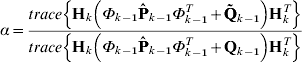 \alpha \equals {{trace\left\{ {{\bf H}_{k} \left( {\Phi _{k \minus \setnum{1}} {\bf \hat{P}}_{k \minus \setnum{1}} \Phi _{k \minus \setnum{1}}^{T} \plus {\bf \tilde{Q}}_{k \minus \setnum{1}} } \right){\bf H}_{k}^{T} } \right\}} \over {trace\left\{ {{\bf H}_{k} \left( {\Phi _{k \minus \setnum{1}} {\bf \hat{P}}_{k \minus \setnum{1}} \Phi _{k \minus \setnum{1}}^{T} \plus {\bf Q}_{k \minus \setnum{1}} } \right){\bf H}_{k}^{T} } \right\}}}