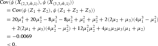 $$\eqalign{&\hbox{Cov} \lpar \phi\,\lpar X_{\lpar 2,3, \tilde{m},1\rpar }\rpar , \phi\,\lpar X_{\lpar 3,3, \tilde{m},1\rpar }\rpar \rpar \cr &\quad = \hbox{Cov} \lpar \phi\,\lpar Z_1 + Z_2\rpar , \phi\, \lpar Z_1 + Z_2 + Z_3\rpar \rpar \cr &\quad = 20 \mu_1^4 + 20 \mu_2^4 - 8\mu_1^3 - 8 \mu_2^3 + \mu_1^2 + \mu_2^2 + 2 \lpar 2\mu_2 + \mu_3\rpar \lpar 4 \mu_1^3 - \mu_1^2\rpar \cr &\qquad + 2 \lpar 2\mu_1 + \mu_3\rpar \lpar 4 \mu_2^3 - \mu_2^2\rpar + 12 \mu_1^2\mu_2^2 + 4 \mu_1\mu_2\mu_3 \lpar \mu_1 + \mu_2\rpar \cr &\quad = -0.0069\cr &\quad \lt 0.}$$