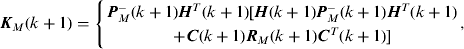 $$\openup3{\bi K}_M &#x0028;k + 1&#x0029; = \left\{ {\matrix{ {{\bi P}_M^ - &#x0028;k + 1&#x0029;{\bi H}^T &#x0028;k + 1&#x0029;[{\bi H}&#x0028;k + 1&#x0029;{\bi P}_M^ - &#x0028;k + 1&#x0029;{\bi H}^T &#x0028;k + 1&#x0029;} \cr { + {\bi C}&#x0028;k + 1&#x0029;{\bi R}_M &#x0028;k + 1&#x0029;{\bi C}^T &#x0028;k + 1&#x0029;]} \cr}} \right.,$$