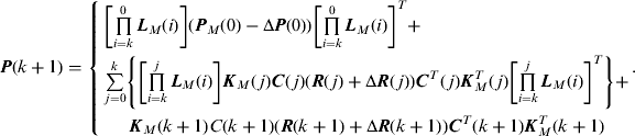 $$\eqalign{{\bi P}&#x0028;k + 1&#x0029; = \left\{ {\matrix{ {\left[ {\mathop \prod \limits_{i = k}^0 {\bi L}_M &#x0028;i&#x0029;} \right]&#x0028;{\bi P}_M &#x0028;0&#x0029; - \Delta {\bi P}&#x0028;0&#x0029;&#x0029;\left[ {\mathop \prod \limits_{i = k}^0 {\bi L}_M &#x0028;i&#x0029;} \right]^T +}\hfill \cr {\mathop \sum \limits_{\,j = 0}^k \left\{ {\left[ {\mathop \prod \limits_{i = k}^j {\bi L}_M &#x0028;i&#x0029;} \right]{\bi K}_M &#x0028;\,j&#x0029;{\bi C}&#x0028;\,j&#x0029;&#x0028;{\bi R}&#x0028;\,j&#x0029; + \Delta {\bi R}&#x0028;\,j&#x0029;&#x0029;{\bi C}^T &#x0028;\,j&#x0029;{\bi K}_M^T &#x0028;\,j&#x0029;\left[ {\mathop \prod \limits_{i = k}^j {\bi L}_M &#x0028;i&#x0029;} \right]^T} \right\} +} \cr {{\bi K}_M &#x0028;k + 1&#x0029;C&#x0028;k + 1&#x0029;&#x0028;{\bi R}&#x0028;k + 1&#x0029; + \Delta {\bi R}&#x0028;k + 1&#x0029;&#x0029;{\bi C}^T &#x0028;k + 1&#x0029;{\bi K}_M^T &#x0028;k + 1&#x0029;} \cr}.} \right.$$