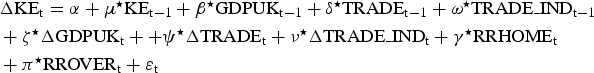 \eqalign{&\Delta\hbox{KE}_{\rm t}={\rm \alpha}+{\rm\mu}^\star \hbox{KE}_{\rm t-1}+{\rm \beta}^\star \hbox{GDPUK}_{\rm t-1}+ {\rm \delta}^\star \hbox{TRADE}_{\rm t-1}+{\rm \omega}^\star \hbox{TRADE\_IND}_{\rm t-1}\cr &+\zeta^\star \Delta\hbox{GDPUK}_{\rm t}+ +{\rm \psi}^\star \Delta\hbox{TRADE}_{\rm t}+{\rm \nu}^\star \Delta\hbox{TRADE\_IND}_{\rm t} +{\rm \gamma}^\star \hbox{RRHOME}_{\rm t}\cr &+ {\rm {\rm \pi}}^\star \hbox{RROVER}_{\rm t} +{\rm \varepsilon}_{\rm t}} \eqno \lpar 2\rpar