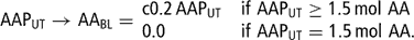 \[ {\rm{AAP}}_{{{\rm{UT}}}} \rightarrow {\rm{AA}}_{{{\rm{BL}}}} = <!\begin{array}>\matrix{{\rm c} {{\rm{0}}{\rm{.2}}\,{\rm{AAP}}_{{{\rm{UT}}}} } \hfill &amp; {{\rm{if}}\ {\rm{AAP}}_{{{\rm{UT}}}} \geq {\rm{1}}{\rm{.5}}\,{\rm{mol}}\ {\rm{AA}}} \hfill \\ {{\rm{0}}{\rm{.0}}} \hfill &amp; {{\rm{if}}\ {\rm{AAP}}_{{{\rm{UT}}}} = {\rm{1}}{\rm{.5}}\,{\rm{mol}}\ {\rm{AA.}}} \hfill \<!\\end{array}> \]