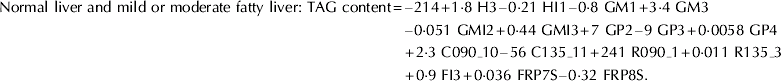 \eqalign{ {\rm Normal\ liver\ and\ mild\ or\ moderate\ fatty\ liver\colon \ TAG\ content \equals }\tab \minus {\rm 214 \plus 1{\cdot} 8\ H3} \minus {\rm 0{\cdot} 21\ HI1} \minus {\rm 0{\cdot} 8\ GM1 \plus 3{\cdot} 4\ GM3} \cr \tab\minus {\rm 0{\cdot} 051\ GMI2 \plus 0{\cdot} 44\ GMI3 \plus 7\ GP2} \minus {\rm 9\ GP3 \plus 0{\cdot} 0058\ GP4} \cr \tab{\rm \plus 2{\cdot} 3\ C090\_10} \minus {\rm 56\ C135\_11 \plus 241\ R090\_1 \plus 0{\cdot} 011\ R135\_3} \cr \tab{\rm \plus 0{\cdot} 9\ FI3 \plus 0{\cdot} 036\ FRP7S} \minus {\rm 0{\cdot} 32\ FRP8S.}