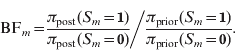 {\rm BF}_{m} \equals {{{{\pi _{{\rm post}}\lpar S_{m} \equals \setnum{1}\rpar  } \over {\pi _{{\rm post}}\lpar S_{m} \equals \setnum{0}\rpar  }}} \mathord{\left/ {\vphantom {{{{\pi _{{\rm post}} \lpar S_{m} \equals \setnum{1}\rpar }  \over {\pi _{{\rm post}} \lpar S_{m} \equals \setnum{0}\rpar  }}} {{{\pi _{{\rm prior}} \lpar S_{m} \equals \setnum{1}\rpar  } \over {\pi _{{\rm prior}}\lpar S_{m} \equals \setnum{0}\rpar } }}}} \right. \kern-\nulldelimiterspace} {{{\pi _{{\rm prior}}\lpar S_{m} \equals \setnum{1}\rpar }  \over {\pi _{{\rm prior}}\lpar S_{m} \equals \setnum{0}\rpar } }}}.