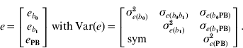 e \equals \left[ {\matrix{ {e_{b_{\setnum{0}} } } \cr {e_{b_{\setnum{1}} } } \cr {e_{\rm PB} } \cr} } \right]\,{\rm with}\,{\rm Var\lpar }e{\rm \rpar \equals }\left[ {\matrix{ {\sigma _{e\lpar b_{\setnum{0}} \rpar }^{\setnum{2}} } \tab {\sigma _{e\lpar b_{\setnum{0}} b_{\setnum{1}} \rpar } } \tab {\sigma _{e\lpar b_{\setnum{0}} {\rm PB}\rpar } } \cr {} \tab {\sigma _{e\lpar b_{\setnum{1}} \rpar }^{\setnum{2}} } \tab {\sigma _{e \lpar b_{\setnum{1}} {\rm PB}\rpar }} \cr {\rm sym} \tab {} \tab {\sigma _{e\lpar {\rm PB}\rpar }^{\setnum{2}} } \cr} } \right].
