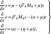 \openup3\left. {\matrix{ {\displaystyle{{\rm d} \over {{\rm d}t}}s \equals \mu \minus \lpar {\beta{^\prime}_{h} M_{\setnum{3}} \plus \mu } \rpar s} \hfill \cr {\displaystyle{{\rm d} \over {{\rm d}t}}e \equals \beta{^\prime} _{h} M_{\setnum{3}} s \minus \lpar {\alpha \plus \mu } \rpar e} \hfill \cr {\displaystyle{{\rm d} \over {{\rm d}t}}i \equals \alpha e \minus \lpar {\eta \plus \mu } \rpar i \comma } \hfill \cr} } \right\}\hfill