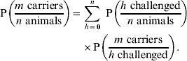 \eqalign{{\rm P}\left( {{{m \ {\rm carriers}} \over {n \ {\rm animals}}}} \right) \equals \tab \sum\limits_{h \equals \setnum{0}}^{n} \ {\rm P}\left( {{{h \ {\rm challenged}} \over {n \ {\rm animals}}}} \right) \cr \tab \times {\rm P}\left( {{{m \ {\rm carriers}} \over {h \ {\rm challenged}}}} \right).\hfill}\hfill