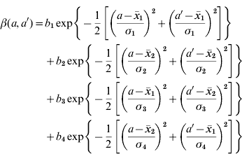 \eqalign{ \beta \lpar a\comma a'\rpar \equals \tab b_{\rm \setnum{1}} \exp \left\{ { \minus {{\rm 1} \over {\rm 2}}\left[ {\left( {{{a \minus \bar{x}_{\rm \setnum{1}} } \over {\sigma _{\rm \setnum{1}} }}} \right)^{\rm \setnum{2}} \plus \left( {{{a' \minus \bar{x}_{\rm \setnum{1}} } \over {\sigma _{\rm \setnum{1}} }}} \right)^{\rm \setnum{2}} } \right]} \right\} \cr \tab \plus b_{\rm \setnum{2}} \exp \left\{ { \minus {{\rm 1} \over {\rm 2}}\left[ {\left( {{{a \minus \bar{x}_{\rm \setnum{2}} } \over {\sigma _{\rm \setnum{2}} }}} \right)^{\rm \setnum{2}} \plus \left( {{{a' \minus \bar{x}_{\rm \setnum{2}} } \over {\sigma _{\rm \setnum{2}} }}} \right)^{\rm \setnum{2}} } \right]} \right\} \cr \tab \plus b_{\rm \setnum{3}} \exp \left\{ { \minus {{\rm 1} \over {\rm 2}}\left[ {\left( {{{a \minus \bar{x}_{\rm \setnum{1}} } \over {\sigma _{\rm \setnum{3}} }}} \right)^{\rm \setnum{2}} \plus \left( {{{a' \minus \bar{x}_{\rm \setnum{2}} } \over {\sigma _{\rm \setnum{3}} }}} \right)^{\rm \setnum{2}} } \right]} \right\} \cr \tab \plus b_{\rm \setnum{4}} \exp \left\{ { \minus {{\rm 1} \over {\rm 2}}\left[ {\left( {{{a \minus \bar{x}_{\rm \setnum{2}} } \over {\sigma _{\rm \setnum{4}} }}} \right)^{\rm \setnum{2}} \plus \left( {{{a' \minus \bar{x}_{\rm \setnum{1}} } \over {\sigma _{\rm \setnum{4}} }}} \right)^{\rm \setnum{2}} } \right]} \right\} \cr} 