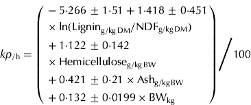 $$ kp_{/{\rm h}} \cr = {{\left( \eqalign{ & - 5 {\cdot} 266 \pm 1 {\cdot} 51 + 1 {\cdot} 418 \pm 0 {\cdot} 451 \cr & \times \ln ({\rm Lignin}_{{\rm g/kg\,DM}} /{\rm NDF}_{{\rm g/kg\,DM}} ) \cr & + 1 {\cdot} 122 \pm 0 {\cdot} 142 \cr &\times {\rm Hemicellulose}_{{\rm g/kg\,BW}} \cr & + 0 {\cdot} 421 \pm 0 {\cdot} 21 \times {\rm Ash}_{{\rm g/kg\,BW}} \cr & + 0 {\cdot} 132 \pm 0 {\cdot} 0199 \times {\rm BW}_{{\rm kg}}} \right)} \Bigg / {100}}$$
