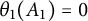 theta 1 left parenthesis upper A 1 right parenthesis equals 0