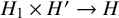 upper H 1 times upper H Superscript prime Baseline right arrow upper H