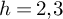 h equals 2 comma 3