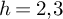 h equals 2 comma 3