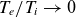 upper T Subscript e Baseline divided by upper T Subscript i Baseline right arrow 0