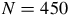 upper N equals 450
