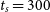 t Subscript s Baseline equals 300