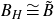 upper B Subscript upper H Baseline approximately equals upper B overtilde