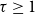 tau greater than or equals 1