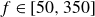 f element of left bracket 50 comma 350 right bracket