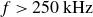 f greater than 250 kHz