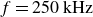 f equals 250 kHz