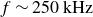 f tilde 250 kHz