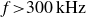 f greater than 300 kHz