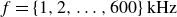 f equals StartSet 1 comma 2 comma ellipsis comma 600 EndSet kHz
