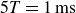 5 upper T equals 1 ms