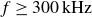 f greater than or equals 300 kHz