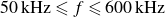 50 kHz less than or slanted equals f less than or slanted equals 600 kHz
