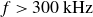 f greater than 300 kHz