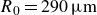 upper R 0 equals 290 mu m