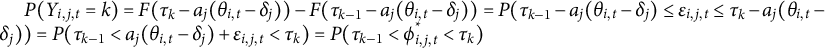 upper P left parenthesis upper Y Subscript i comma j comma t Baseline equals k right parenthesis equals upper F left parenthesis tau Subscript k Baseline minus a Subscript j Baseline left parenthesis theta Subscript i comma t Baseline minus delta Subscript j Baseline right parenthesis right parenthesis minus upper F left parenthesis tau Subscript k minus 1 Baseline minus a Subscript j Baseline left parenthesis theta Subscript i comma t Baseline minus delta Subscript j Baseline right parenthesis right parenthesis equals upper P left parenthesis tau Subscript k minus 1 Baseline minus a Subscript j Baseline left parenthesis theta Subscript i comma t Baseline minus delta Subscript j Baseline right parenthesis less than or equals epsilon Subscript i comma j comma t Baseline less than or equals tau Subscript k Baseline minus a Subscript j Baseline left parenthesis theta Subscript i comma t Baseline minus delta Subscript j Baseline right parenthesis right parenthesis equals upper P left parenthesis tau Subscript k minus 1 Baseline less than a Subscript j Baseline left parenthesis theta Subscript i comma t Baseline minus delta Subscript j Baseline right parenthesis plus epsilon Subscript i comma j comma t Baseline less than tau Subscript k Baseline right parenthesis equals upper P left parenthesis tau Subscript k minus 1 Baseline less than phi Subscript i comma j comma t Superscript asterisk Baseline less than tau Subscript k Baseline right parenthesis
