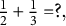 one half plus one third equals question mark comma