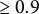 greater than or equals 0.9