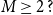 upper M greater than or equals 2 question mark