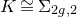 upper K approximately equals normal upper Sigma Subscript 2 g comma 2