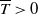 upper T overbar greater than 0