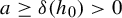 a greater than or equals delta left parenthesis h 0 right parenthesis greater than 0