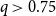 q greater than 0.75
