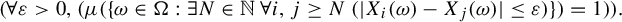 StartLayout 1st Row 1st Column Blank 2nd Column left parenthesis for all epsilon greater than 0 comma left parenthesis mu left parenthesis left brace omega element of normal upper Omega colon there exists upper N element of double struck upper N for all i comma j greater than or equals upper N left parenthesis StartAbsoluteValue upper X Subscript i Baseline left parenthesis omega right parenthesis minus upper X Subscript j Baseline left parenthesis omega right parenthesis EndAbsoluteValue less than or equals epsilon right parenthesis right brace right parenthesis equals 1 right parenthesis right parenthesis period EndLayout