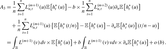 StartLayout 1st Row 1st Column upper A 3 2nd Column equals StartFraction 1 Over n EndFraction sigma summation Underscript t equals 1 Overscript n Endscripts upper L Subscript n comma t Superscript left parenthesis m plus 1 right parenthesis Baseline left parenthesis u right parenthesis double struck upper E left bracket h Subscript t Superscript asterisk Baseline left parenthesis u right parenthesis right bracket minus b times StartFraction 1 Over n EndFraction sigma summation Underscript t equals 1 Overscript n Endscripts upper L Subscript n comma t Superscript left parenthesis m plus 2 right parenthesis Baseline left parenthesis u right parenthesis partial differential Subscript u Baseline double struck upper E left bracket h Subscript t Superscript asterisk Baseline left parenthesis u right parenthesis right bracket 2nd Row 1st Column Blank 2nd Column plus StartFraction 1 Over n EndFraction sigma summation Underscript t equals 1 Overscript n Endscripts upper L Subscript n comma t Superscript left parenthesis m plus 1 right parenthesis Baseline left parenthesis u right parenthesis left brace double struck upper E left bracket h Subscript t Superscript asterisk Baseline left parenthesis t divided by n right parenthesis right bracket minus double struck upper E left bracket h Subscript t Superscript asterisk Baseline left parenthesis u right parenthesis right bracket minus partial differential Subscript u Baseline double struck upper E left bracket h Subscript t Superscript asterisk Baseline left parenthesis u right parenthesis right bracket left parenthesis t divided by n minus u right parenthesis right brace 3rd Row 1st Column Blank 2nd Column equals integral Underscript double struck upper R Endscripts upper L Superscript left parenthesis m plus 1 right parenthesis Baseline left parenthesis v right parenthesis d v times double struck upper E left bracket h Subscript t Superscript asterisk Baseline left parenthesis u right parenthesis right bracket plus b integral Underscript double struck upper R Endscripts upper L Superscript left parenthesis m plus 1 right parenthesis Baseline left parenthesis v right parenthesis v d v times partial differential Subscript u Baseline double struck upper E left bracket h Subscript t Superscript asterisk Baseline left parenthesis u right parenthesis right bracket plus o left parenthesis b right parenthesis period EndLayout